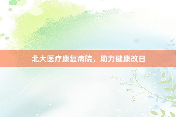 北大医疗康复病院,助力健康改日